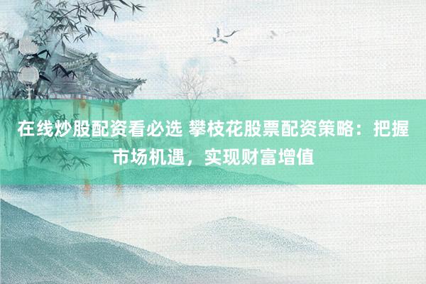 在线炒股配资看必选 攀枝花股票配资策略：把握市场机遇，实现财富增值