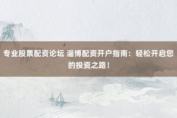 专业股票配资论坛 淄博配资开户指南：轻松开启您的投资之路！