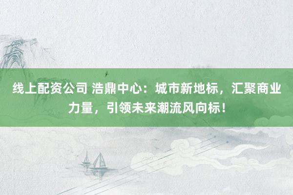 线上配资公司 浩鼎中心：城市新地标，汇聚商业力量，引领未来潮流风向标！