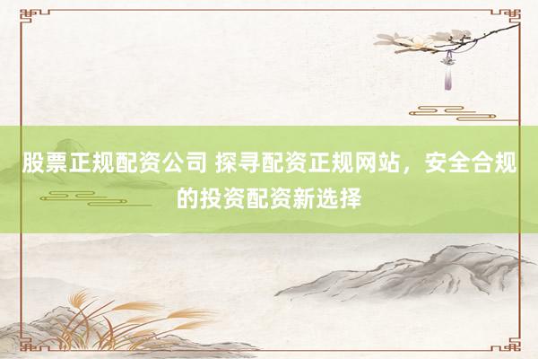 股票正规配资公司 探寻配资正规网站，安全合规的投资配资新选择