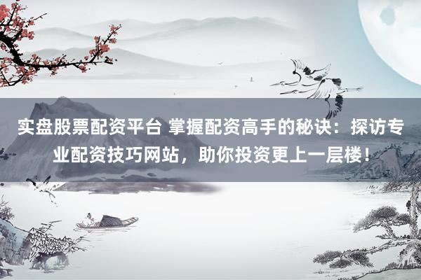 实盘股票配资平台 掌握配资高手的秘诀：探访专业配资技巧网站，助你投资更上一层楼！