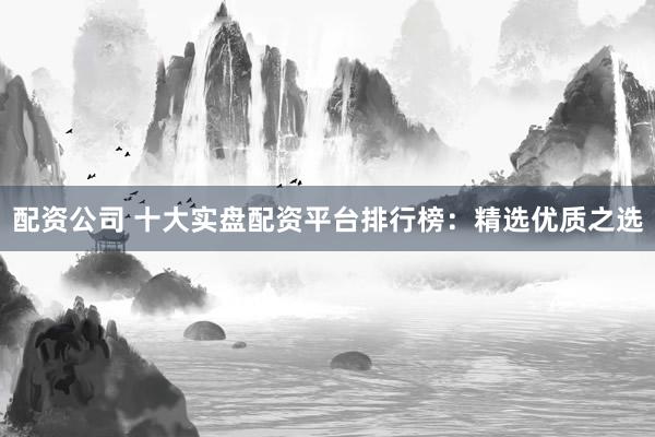 配资公司 十大实盘配资平台排行榜：精选优质之选