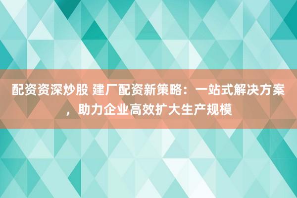 配资资深炒股 建厂配资新策略：一站式解决方案，助力企业高效扩大生产规模