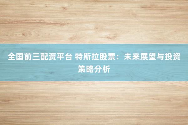 全国前三配资平台 特斯拉股票：未来展望与投资策略分析