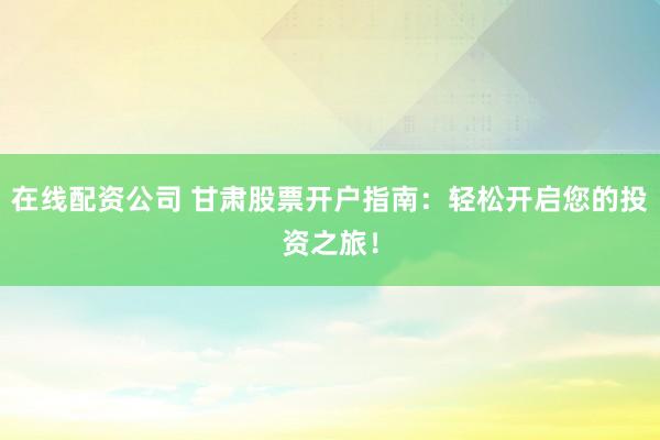 在线配资公司 甘肃股票开户指南：轻松开启您的投资之旅！
