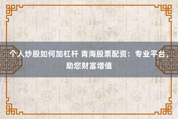 个人炒股如何加杠杆 青海股票配资：专业平台，助您财富增值