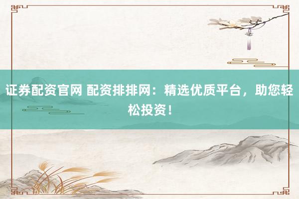 证券配资官网 配资排排网：精选优质平台，助您轻松投资！