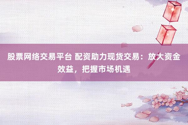 股票网络交易平台 配资助力现货交易：放大资金效益，把握市场机遇
