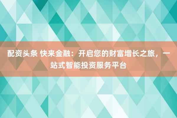 配资头条 快来金融：开启您的财富增长之旅，一站式智能投资服务平台