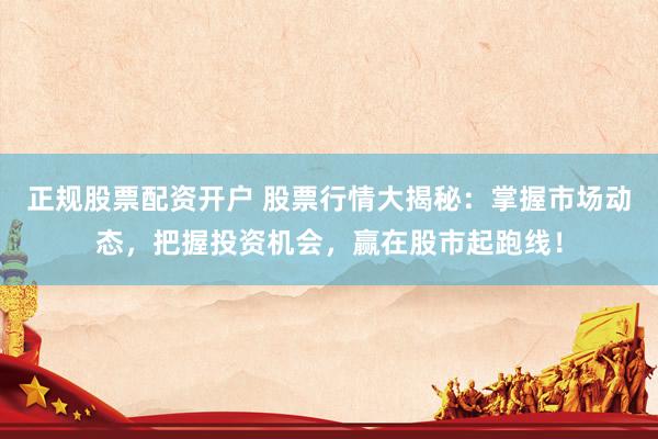 正规股票配资开户 股票行情大揭秘：掌握市场动态，把握投资机会，赢在股市起跑线！