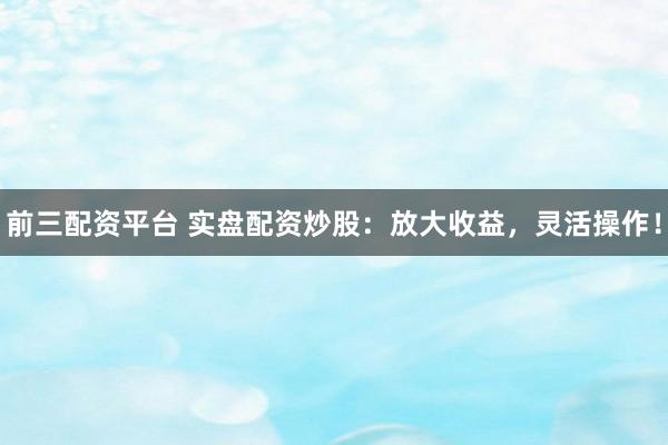 前三配资平台 实盘配资炒股：放大收益，灵活操作！
