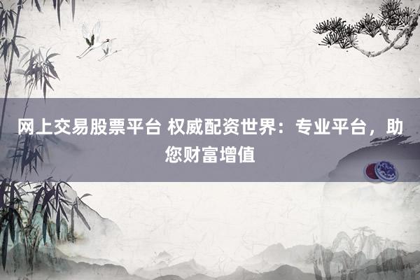 网上交易股票平台 权威配资世界：专业平台，助您财富增值