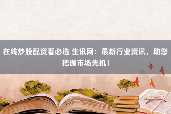 在线炒股配资看必选 生讯网：最新行业资讯，助您把握市场先机！