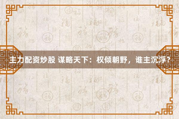 主力配资炒股 谋略天下：权倾朝野，谁主沉浮？