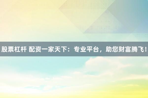 股票杠杆 配资一家天下：专业平台，助您财富腾飞！