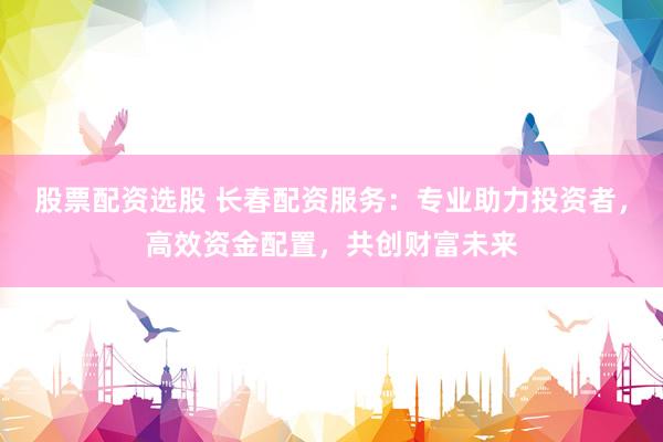 股票配资选股 长春配资服务：专业助力投资者，高效资金配置，共创财富未来