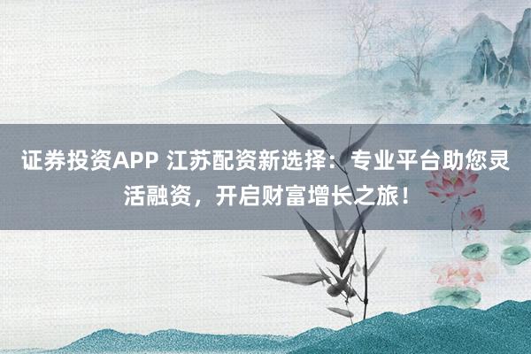 证券投资APP 江苏配资新选择：专业平台助您灵活融资，开启财富增长之旅！