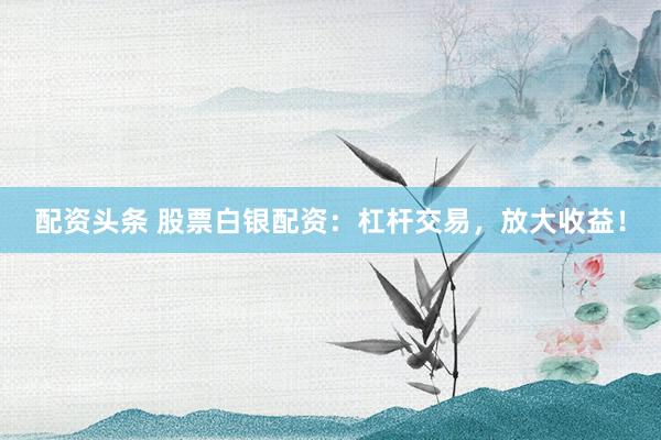 配资头条 股票白银配资：杠杆交易，放大收益！