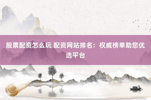 股票配资怎么玩 配资网站排名：权威榜单助您优选平台