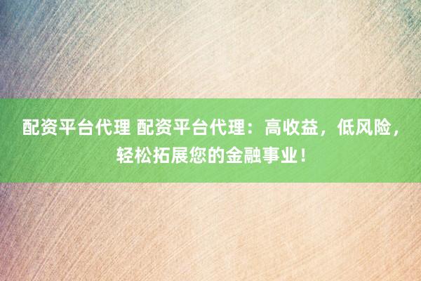 配资平台代理 配资平台代理：高收益，低风险，轻松拓展您的金融事业！