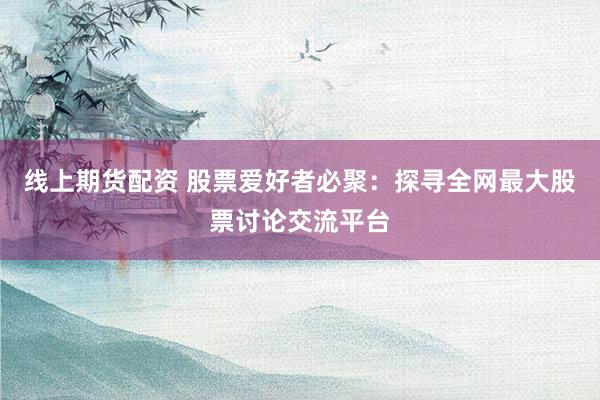 线上期货配资 股票爱好者必聚：探寻全网最大股票讨论交流平台
