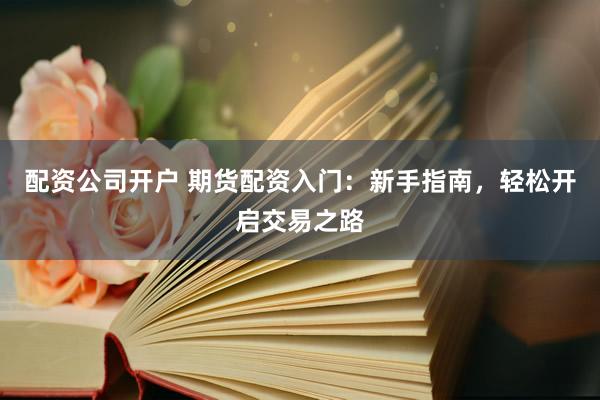 配资公司开户 期货配资入门：新手指南，轻松开启交易之路