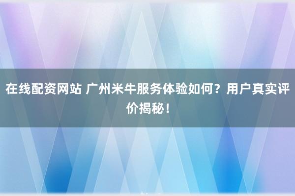 在线配资网站 广州米牛服务体验如何？用户真实评价揭秘！