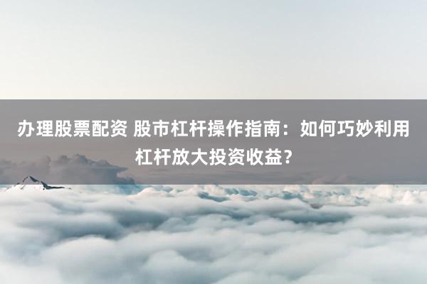 办理股票配资 股市杠杆操作指南：如何巧妙利用杠杆放大投资收益？