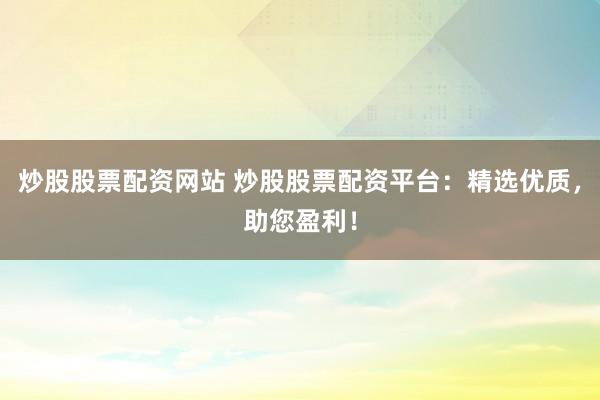 炒股股票配资网站 炒股股票配资平台：精选优质，助您盈利！