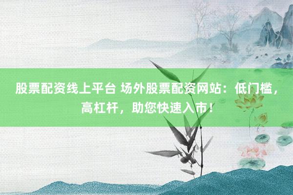 股票配资线上平台 场外股票配资网站：低门槛，高杠杆，助您快速入市！