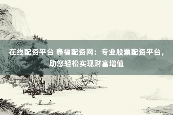 在线配资平台 鑫福配资网：专业股票配资平台，助您轻松实现财富增值