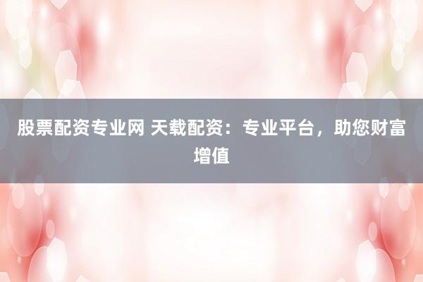 股票配资专业网 天载配资：专业平台，助您财富增值