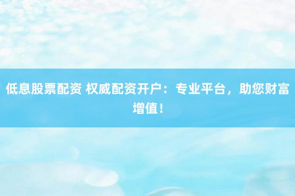 低息股票配资 权威配资开户：专业平台，助您财富增值！
