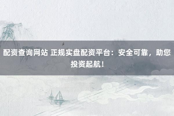 配资查询网站 正规实盘配资平台：安全可靠，助您投资起航！