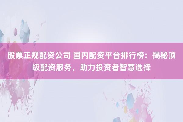 股票正规配资公司 国内配资平台排行榜：揭秘顶级配资服务，助力投资者智慧选择