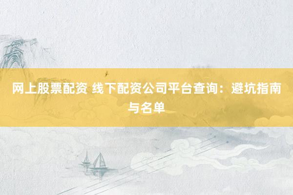 网上股票配资 线下配资公司平台查询：避坑指南与名单