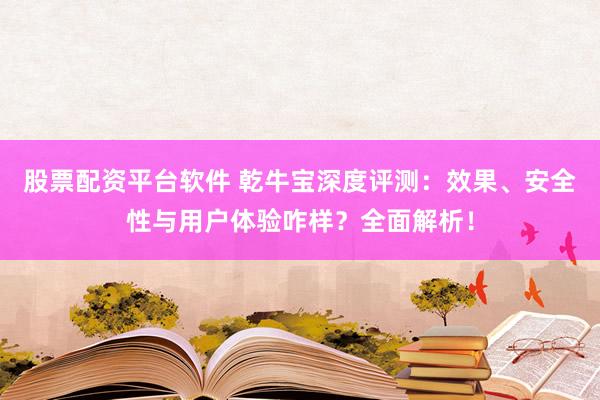 股票配资平台软件 乾牛宝深度评测：效果、安全性与用户体验咋样？全面解析！