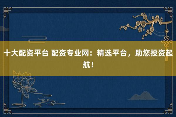 十大配资平台 配资专业网：精选平台，助您投资起航！