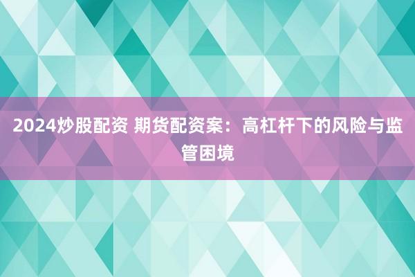 2024炒股配资 期货配资案：高杠杆下的风险与监管困境