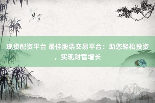 现货配资平台 最佳股票交易平台：助您轻松投资，实现财富增长