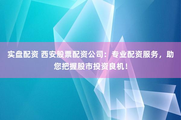 实盘配资 西安股票配资公司：专业配资服务，助您把握股市投资良机！
