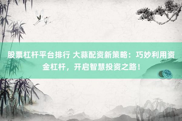 股票杠杆平台排行 大蒜配资新策略：巧妙利用资金杠杆，开启智慧投资之路！