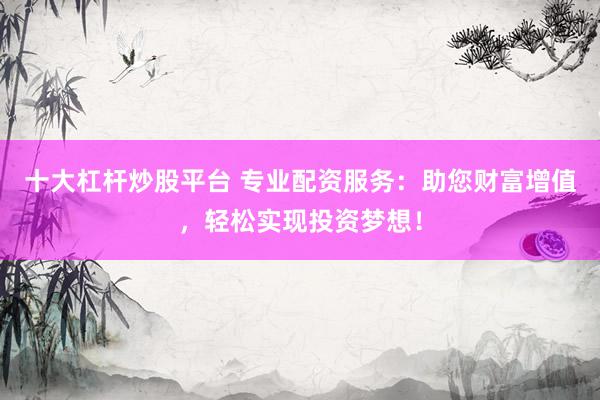 十大杠杆炒股平台 专业配资服务：助您财富增值，轻松实现投资梦想！