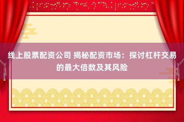 线上股票配资公司 揭秘配资市场：探讨杠杆交易的最大倍数及其风险