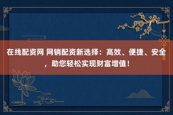 在线配资网 网销配资新选择：高效、便捷、安全，助您轻松实现财富增值！