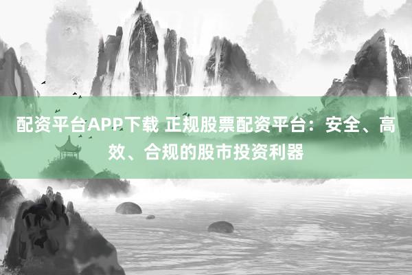 配资平台APP下载 正规股票配资平台：安全、高效、合规的股市投资利器