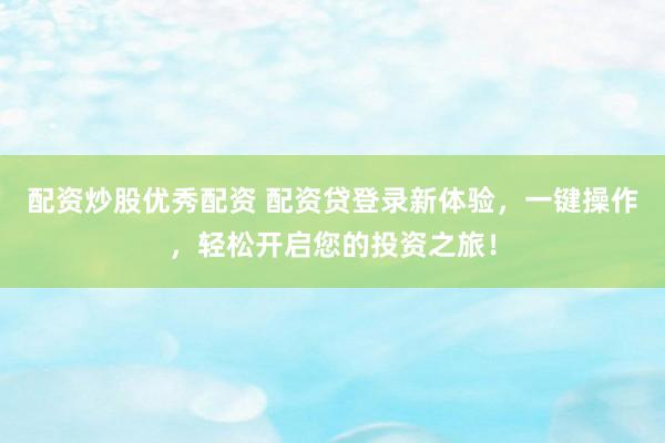 配资炒股优秀配资 配资贷登录新体验，一键操作，轻松开启您的投资之旅！