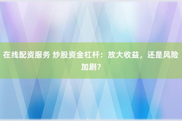 在线配资服务 炒股资金杠杆：放大收益，还是风险加剧？