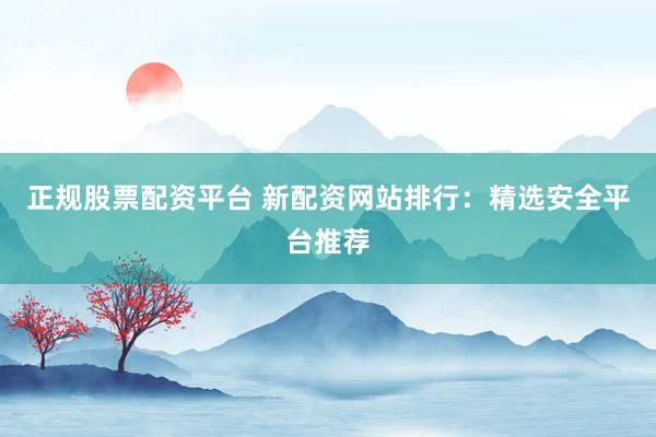 正规股票配资平台 新配资网站排行：精选安全平台推荐