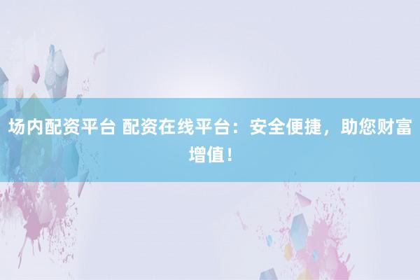 场内配资平台 配资在线平台：安全便捷，助您财富增值！